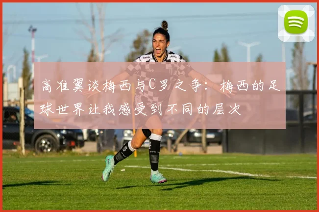 高准翼谈梅西与C罗之争：梅西的足球世界让我感受到不同的层次