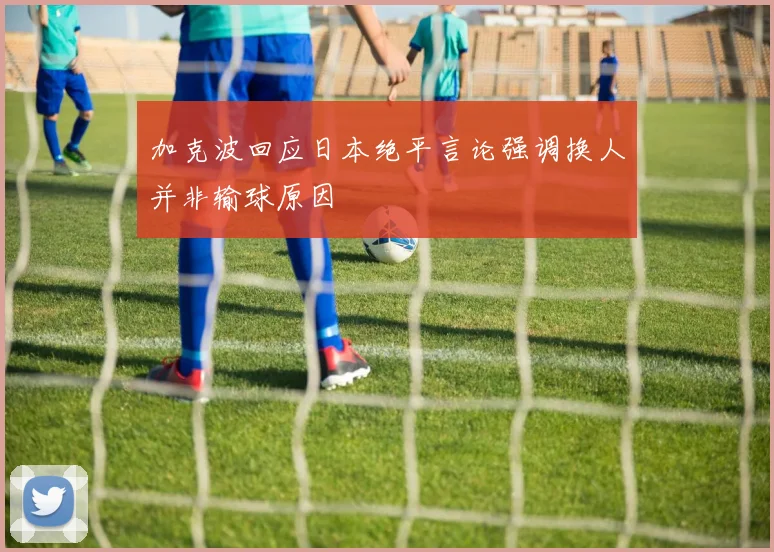 加克波回应日本绝平言论强调换人并非输球原因