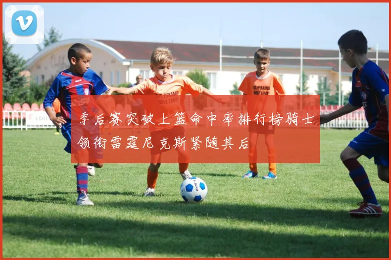 季后赛突破上篮命中率排行榜骑士领衔雷霆尼克斯紧随其后
