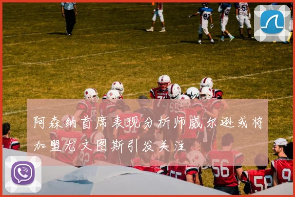 阿森纳首席表现分析师威尔逊或将加盟尤文图斯引发关注