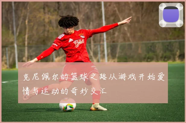 克尼佩尔的篮球之路从游戏开始爱情与运动的奇妙交汇