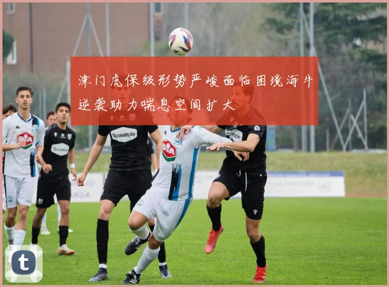 津门虎保级形势严峻面临困境海牛逆袭助力喘息空间扩大