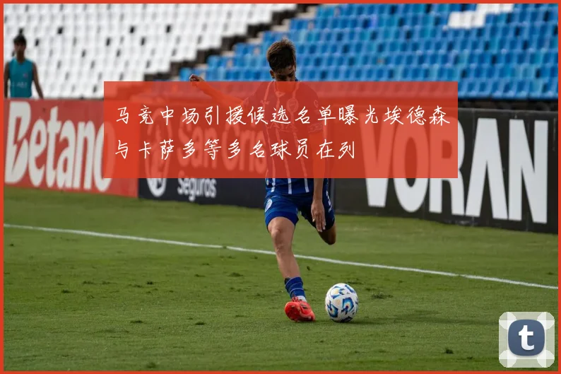 马竞中场引援候选名单曝光埃德森与卡萨多等多名球员在列