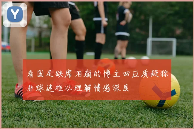 看国足缺席泪崩的博主回应质疑称非球迷难以理解情感深度
