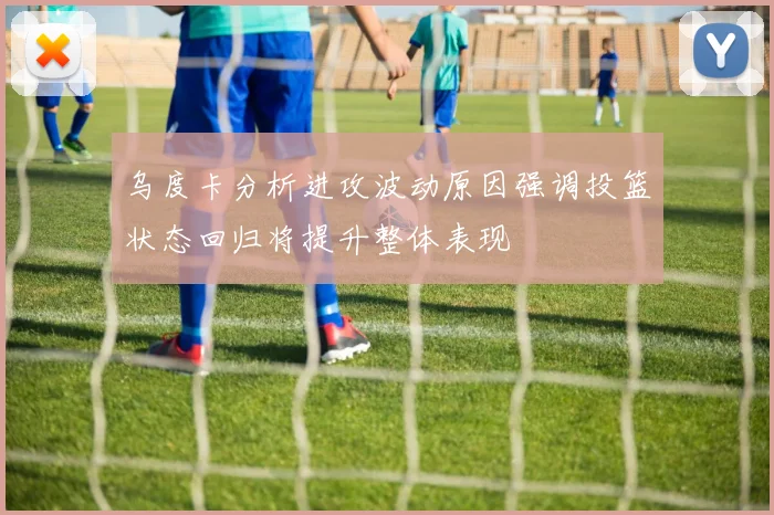 乌度卡分析进攻波动原因强调投篮状态回归将提升整体表现