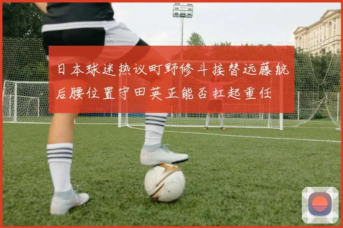 日本球迷热议町野修斗接替远藤航后腰位置守田英正能否扛起重任