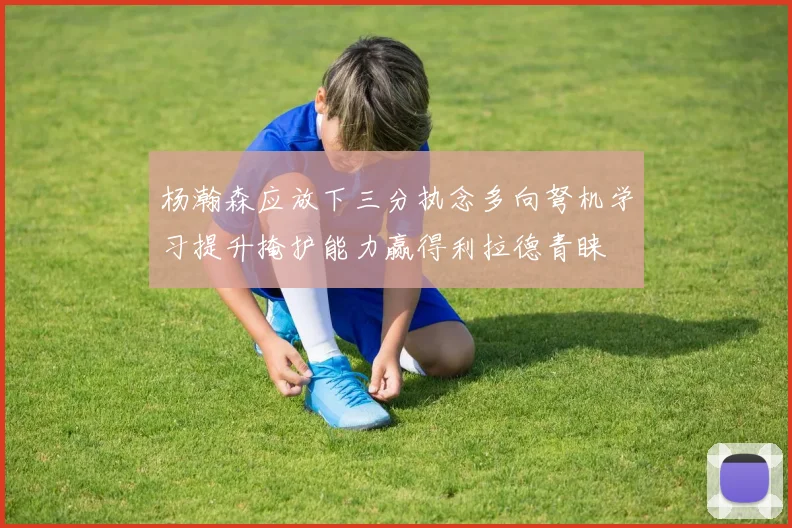 杨瀚森应放下三分执念多向弩机学习提升掩护能力赢得利拉德青睐