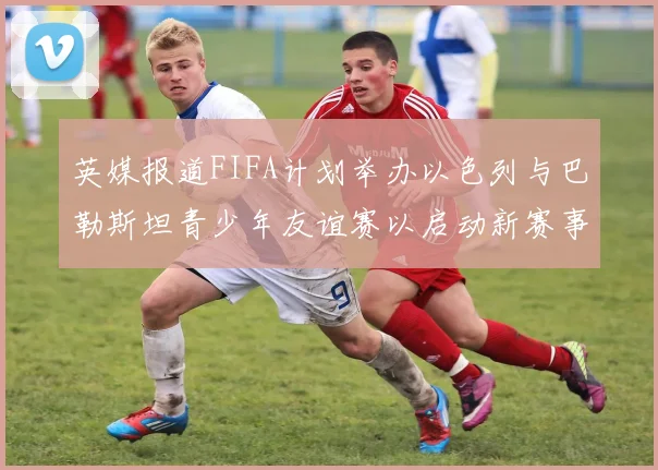 英媒报道FIFA计划举办以色列与巴勒斯坦青少年友谊赛以启动新赛事