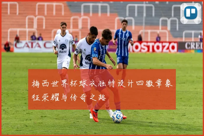 梅西世界杯球衣独特设计四徽章象征荣耀与传奇之路