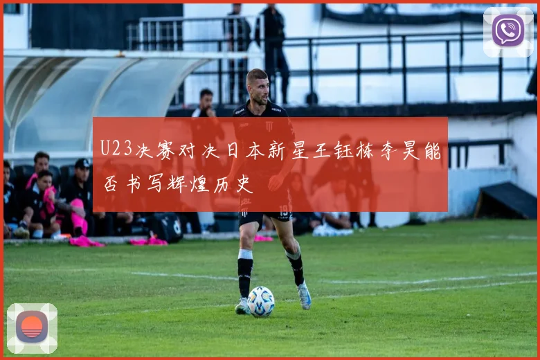 U23决赛对决日本新星王钰栋李昊能否书写辉煌历史