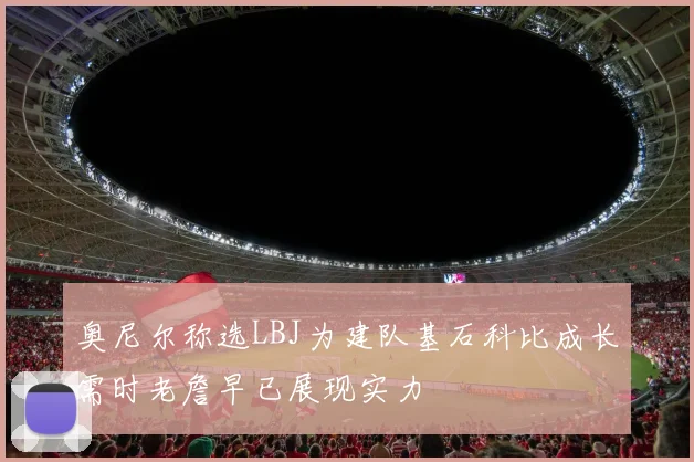 奥尼尔称选LBJ为建队基石科比成长需时老詹早已展现实力
