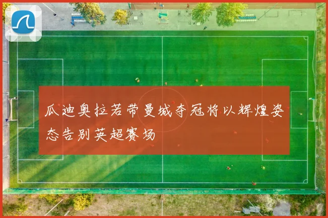 瓜迪奥拉若带曼城夺冠将以辉煌姿态告别英超赛场