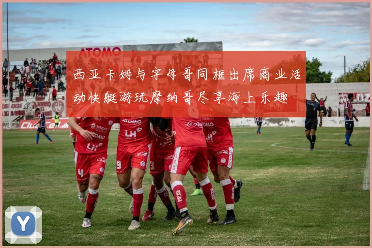 西亚卡姆与字母哥同框出席商业活动快艇游玩摩纳哥尽享海上乐趣