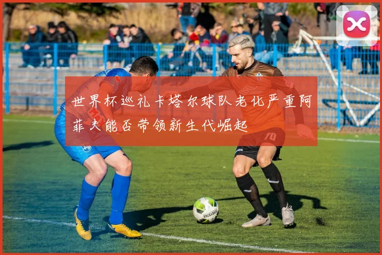 世界杯巡礼卡塔尔球队老化严重阿菲夫能否带领新生代崛起