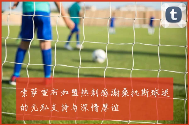 索萨宣布加盟热刺感谢桑托斯球迷的无私支持与深情厚谊