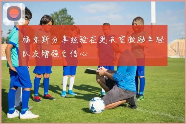 福克斯分享经验在更衣室激励年轻队友增强自信心