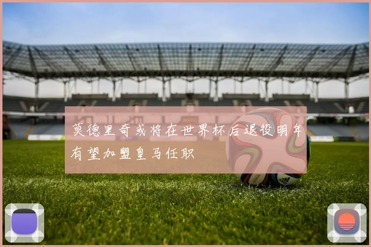 莫德里奇或将在世界杯后退役明年有望加盟皇马任职
