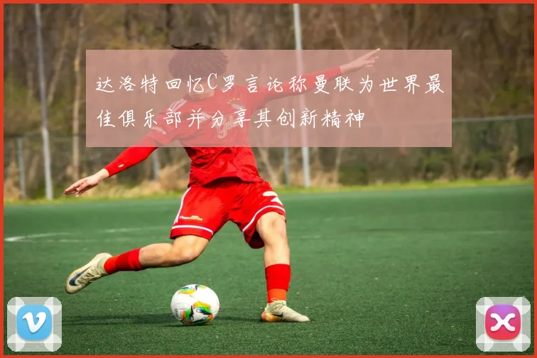 达洛特回忆C罗言论称曼联为世界最佳俱乐部并分享其创新精神