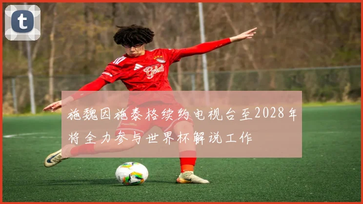 施魏因施泰格续约电视台至2028年将全力参与世界杯解说工作