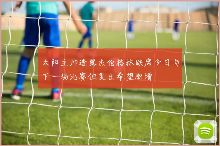 太阳主帅透露杰伦格林缺席今日与下一场比赛但复出希望渐增