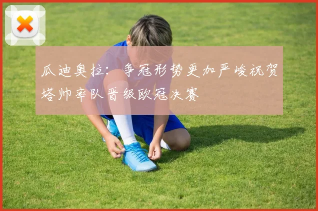 瓜迪奥拉：争冠形势更加严峻祝贺塔帅率队晋级欧冠决赛