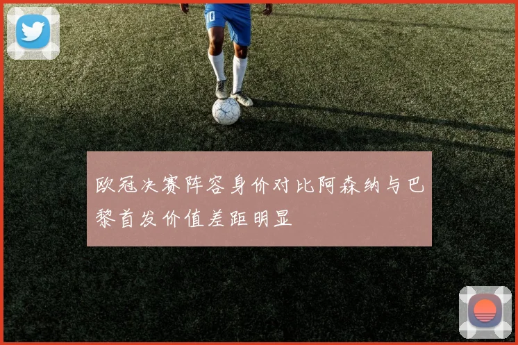 欧冠决赛阵容身价对比阿森纳与巴黎首发价值差距明显