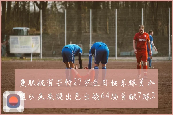 曼联祝贺芒特27岁生日快乐球员加盟以来表现出色出战64场贡献7球2助