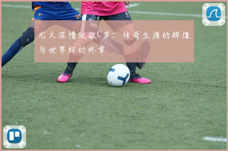尤文深情致敬C罗：传奇生涯的辉煌与世界杯的终章