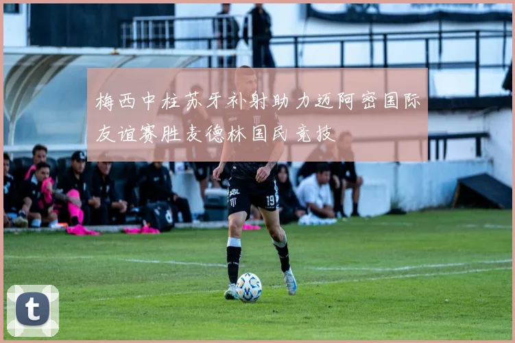 梅西中柱苏牙补射助力迈阿密国际友谊赛胜麦德林国民竞技